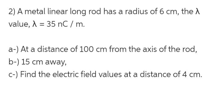 2) A metal linear long rod has a radius of 6 cm, the A
value, λ = 35 nC / m.
a-) At a distance of 100 cm from the axis of the rod,
b-) 15 cm away,
c-) Find the electric field values at a distance of 4 cm.