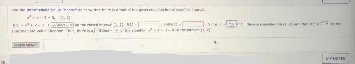 Use the Intermediate Value Theorem to show that there is a root of the given equation in the specified interval.
x* + x - 3 = 0,
(1, 2)
f(x) = x4 + x - 3 is -Select--- on the closed interval [1, 2], f(1) =
and f(2) =
Since -1
? 15, there is a number c in (1, 2) such that f(c) = ? v by the
%3D
%3D
%3D
Intermediate Value Theorem. Thus, there is a --Select-- v of the equation x* + x - 3 = 0 in the interval (1, 2).
%3D
Submit Answer
MY NOTES
10.
