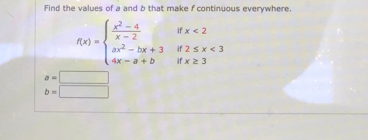 Find the values of a and b that make f continuous everywhere.
x² - 4
X - 2
ax2 - bx + 3
if x < 2
f(x) =
%3D
if 2 < x < 3
4х - а + b
if x 2 3
a =
b =
%3D
