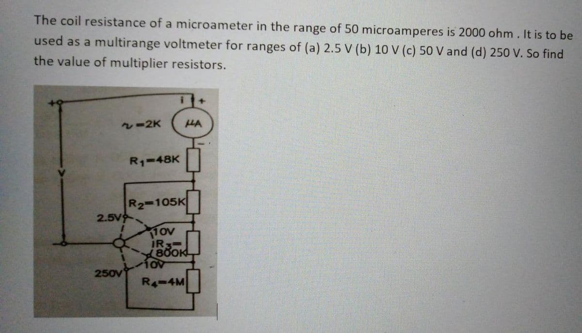 The coil resistance of a microameter in the range of 50 microamperes is 2000 ohm. It is to be
used as a multirange voltmeter for ranges of (a) 2.5 V (b) 10 V (c) 50 V and (d) 250 V. So find
the value of multiplier resistors.
~=2K
2.5V
I
250V
R₁-48K
+
HA
R₂-105K
110V
IR 3=
800K
TOV
R4-4M
