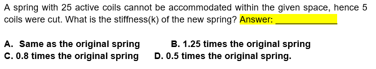 A spring with 25 active coils cannot be accommodated within the given space, hence 5
coils were cut. What is the stiffness(k) of the new spring? Answer:
A. Same as the original spring
C. 0.8 times the original spring
B. 1.25 times the original spring
D. 0.5 times the original spring.

