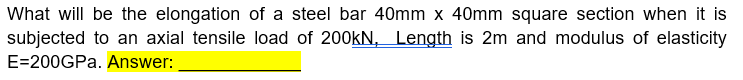 What will be the elongation of a steel bar 40mm x 40mm square section when it is
subjected to an axial tensile load of 200KN, Length is 2m and modulus of elasticity
E=200GPA. Answer:
