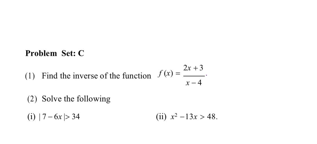 Problem Set: C
2х + 3
(1) Find the inverse of the function f (x) =
х — 4
(2) Solve the following
(i) |7– 6x |> 34
() х? —13х > 48.
