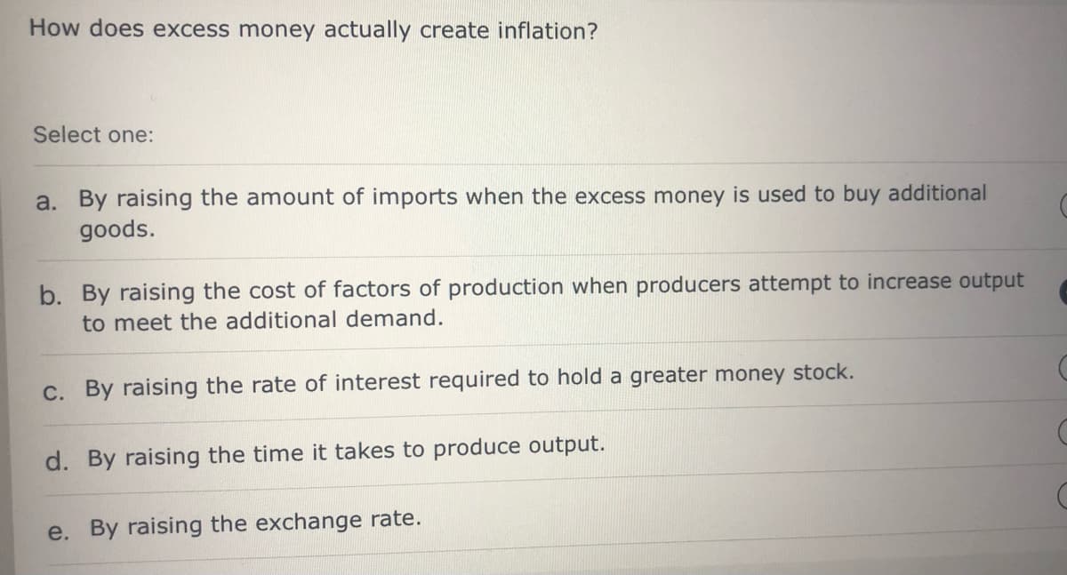 How does excess money actually create inflation?
Select one:
a. By raising the amount of imports when the excess money is used to buy additional
goods.
b. By raising the cost of factors of production when producers attempt to increase output
to meet the additional demand.
c. By raising the rate of interest required to hold a greater money stock.
d. By raising the time it takes to produce output.
e. By raising the exchange rate.
