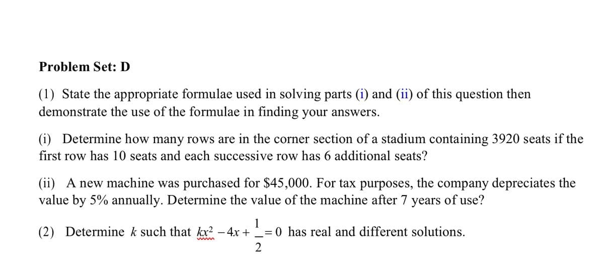 Problem Set: D
(1) State the appropriate formulae used in solving parts (i) and (ii) of this question then
demonstrate the use of the formulae in finding your answers.
(i) Determine how many rows are in the corner section of a stadium containing 3920 seats if the
first row has 10 seats and each successive row has 6 additional seats?
(ii) A new machine was purchased for $45,000. For tax purposes, the company depreciates the
value by 5% annually. Determine the value of the machine after 7 years of use?
(2) Determine k such that kx? – 4x +
1
= 0 has real and different solutions.
2
