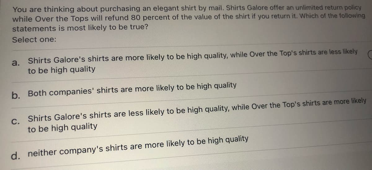You are thinking about purchasing an elegant shirt by mail. Shirts Galore offer an unlimited return policy
while Over the Tops will refund 80 percent of the value of the shirt if you return it. Which of the following
statements is most likely to be true?
Select one:
Shirts Galore's shirts are more likely to be high quality, while Over the Top's shirts are less likely
to be high quality
a.
b. Both companies' shirts are more likely to be high quality
С.
Shirts Galore's shirts are less likely to be high quality, while Over the Top's shirts are more likely
to be high quality
d. neither company's shirts are more likely to be high quality
