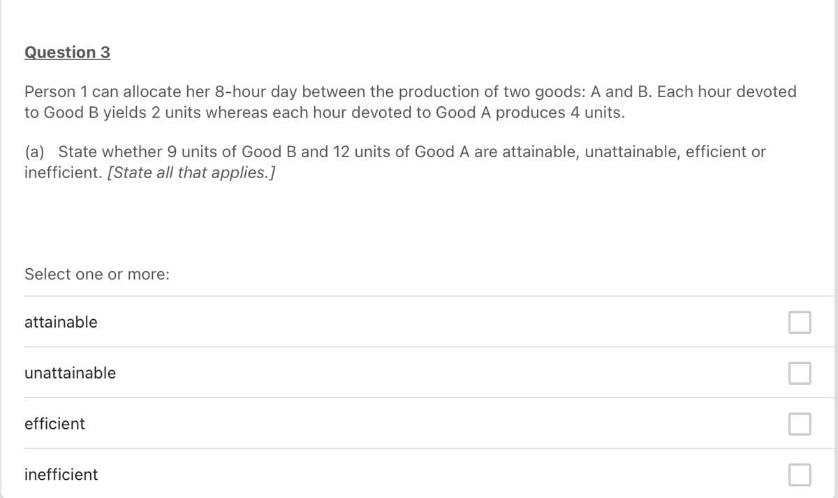 Question 3
Person 1 can allocate her 8-hour day between the production of two goods: A and B. Each hour devoted
to Good B yields 2 units whereas each hour devoted to Good A produces 4 units.
(a) State whether 9 units of Good B and 12 units of Good A are attainable, unattainable, efficient or
inefficient. [State all that applies.]
Select one or more:
attainable
unattainable
efficient
inefficient
