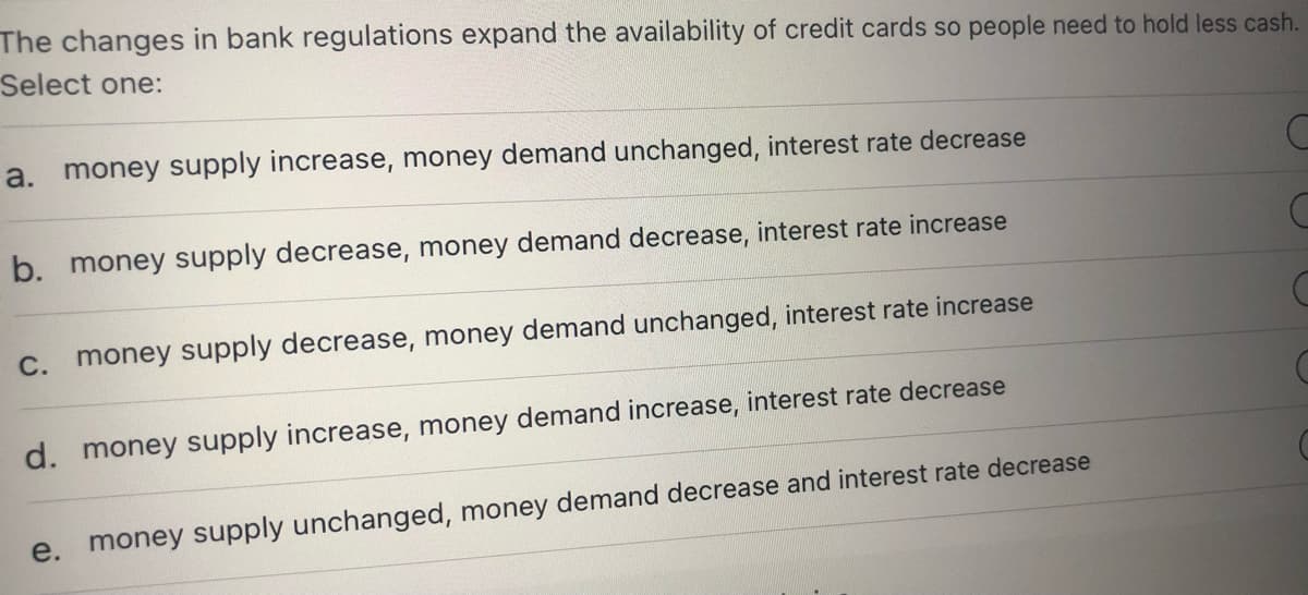 The changes in bank regulations expand the availability of credit cards so people need to hold less cash.
Select one:
a.
money supply increase, money demand unchanged, interest rate decrease
b. money supply decrease, money demand decrease, interest rate increase
C. money supply decrease, money demand unchanged, interest rate increase
d. money supply increase, money demand increase, interest rate decrease
e.
money supply unchanged, money demand decrease and interest rate decrease
