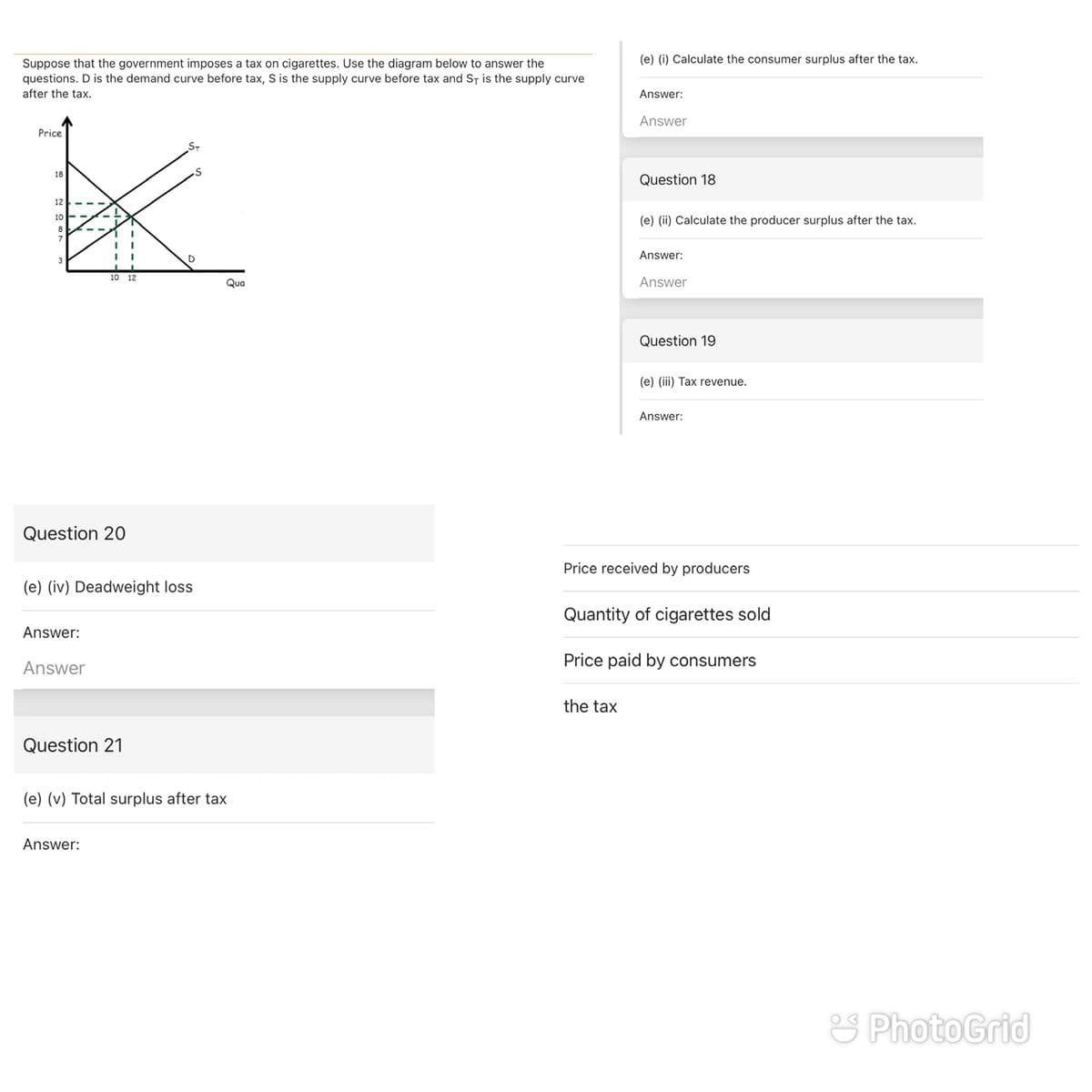 (e) (i) Calculate the consumer surplus after the tax.
Suppose that the government imposes a tax on cigarettes. Use the diagram below to answer the
questions. D is the demand curve before tax, S is the supply curve before tax and ST is the supply curve
after the tax.
Answer:
Answer
Price
S-
18
Question 18
12
10
(e) (ii) Calculate the producer surplus after the tax.
Answer:
10 12
Qua
Answer
Question 19
(e) (ii) Tax revenue.
Answer:
Question 20
Price received by producers
(e) (iv) Deadweight loss
Quantity of cigarettes sold
Answer:
Price paid by consumers
Answer
the tax
Question 21
(e) (v) Total surplus after tax
Answer:
S PhotoGrid
