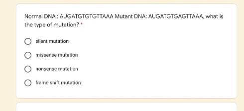 Normal DNA : AUGATGTGTGTTAAA Mutant DNA: AUGATGTGAGTTAAA, what is
the type of mutation? *
silent mutation
missense mutation
nonsense mutation
frame shift mutation
