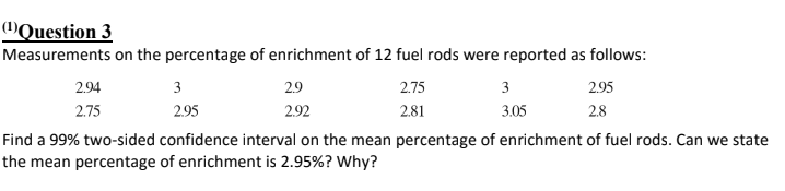 (1)Question 3
Measurements on the percentage of enrichment of 12 fuel rods were reported as follows:
2.94
3
29
2.75
3
295
2.75
2.95
2.92
2.81
3.05
2.8
Find a 99% two-sided confidence interval on the mean percentage of enrichment of fuel rods. Can we state
the mean percentage of enrichment is 2.95%? Why?

