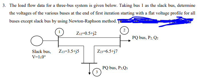 3. The load flow data for a three-bus system is given below. Taking bus 1 as the slack bus, determine
the voltages of the various buses at the end of first iteration starting with a flat voltage profile for all
buses except slack bus by using Newton-Raphson method. TE
2
Z12=0.5+j2
PQ bus, P2, Q2
Slack bus,
Z13=3.5+j5
Z23=6.5+j7
V=1L0°
PQ bus, P3,Q3
