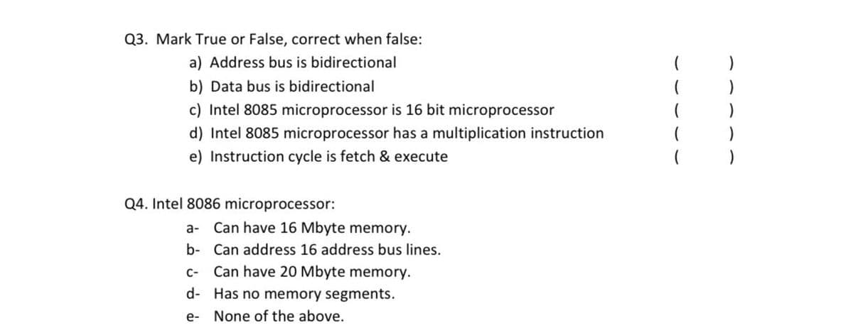 Q3. Mark True or False, correct when false:
a) Address bus is bidirectional
b) Data bus is bidirectional
c) Intel 8085 microprocessor is 16 bit microprocessor
d) Intel 8085 microprocessor has a multiplication instruction
e) Instruction cycle is fetch & execute
Q4. Intel 8086 microprocessor:
a- Can have 16 Mbyte memory.
b- Can address 16 address bus lines.
C-
Can have 20 Mbyte memory.
d- Has no memory segments.
е-
None of the above.
