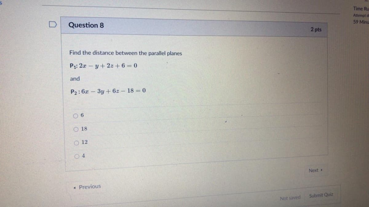 Time Ru
Attempt de
59 Minu
Question 8
2 pts
Find the distance between the parallel planes
P1: 2a-y+2z+ 6 0
and
P2: 6x – 3y + 6z – 18 = 0
O 6
O 18
O 12
Next
• Previous
Submit Quiz
Not saved
