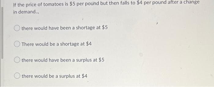 If the price of tomatoes is $5 per pound but then falls to $4 per pound after a change
in demand.,
there would have been a shortage at $5
There would be a shortage at $4
there would have been a surplus at $5
there would be a surplus at $4
