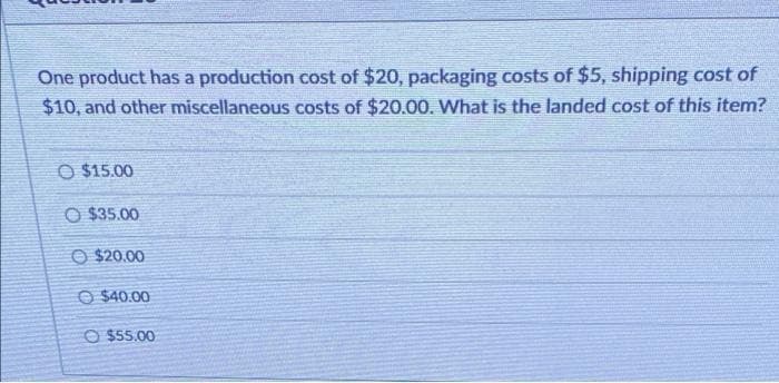 One product has a production cost of $20, packaging costs of $5, shipping cost of
$10, and other miscellaneous costs of $20.00. What is the landed cost of this item?
O $15.00
O $35.00
O $20.00
O $40.00
O $55.00
