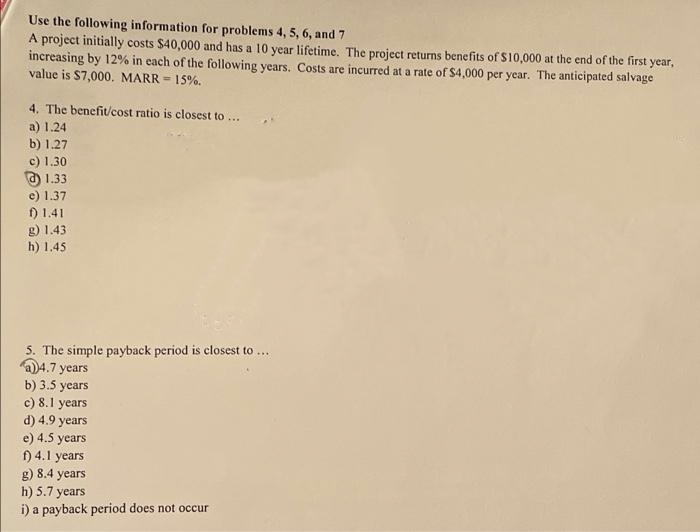 Use the following information for problems 4, 5, 6, and 7
A project initially costs $40,000 and has a 10 year lifetime. The project returns benefits of S10,000 at the end of the first year,
increasing by 12% in each of the following years. Costs are incurred at a rate of S4,000 per year. The anticipated salvage
value is S7,000. MARR = 15%.
4. The benefit/cost ratio is closest to ...
a) 1.24
b) 1.27
c) 1.30
O 1.33
e) 1.37
) 1.41
g) 1.43
h) 1.45
5. The simple payback period is closest to ...
D4.7 years
b) 3.5 years
c) 8.1 years
d) 4.9 years
e) 4.5 years
f) 4.1 years
g) 8.4 years
h) 5.7 years
i) a payback period does not occur
