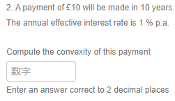 2. A payment of £10 will be made in 10 years.
The annual effective interest rate is 1 % p.a.
Compute the convexity of this payment
数字
Enter an answer correct to 2 decimal places