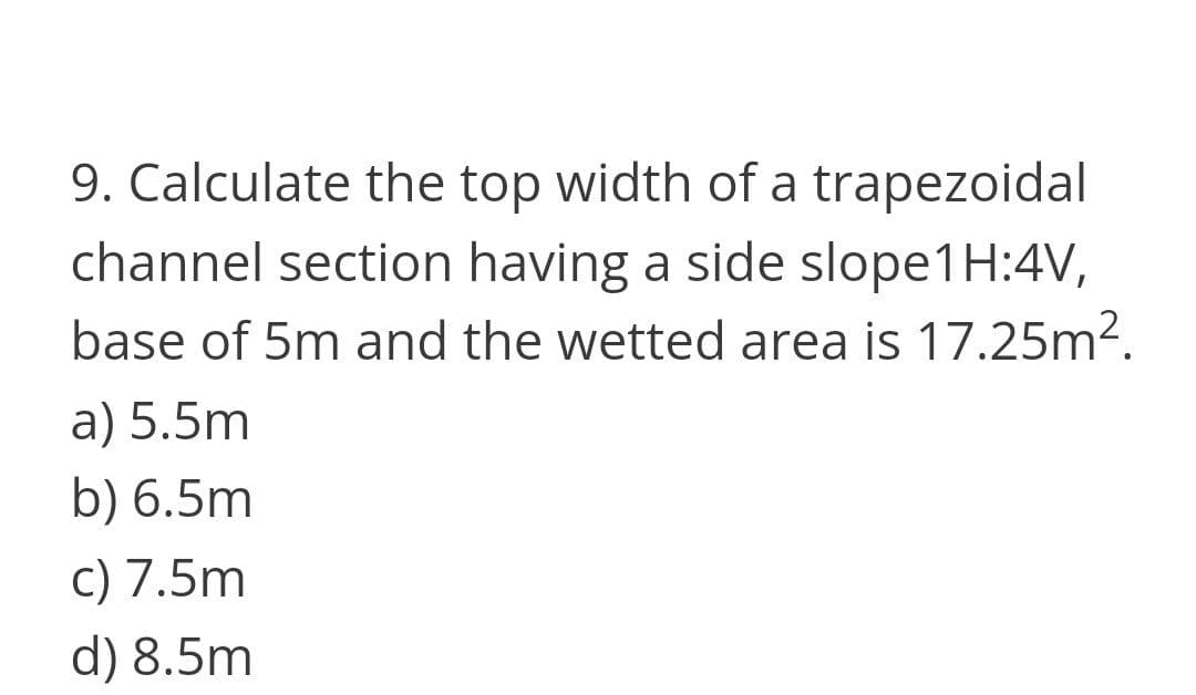 9. Calculate the top width of a trapezoidal
channel section having a side slope1H:4V,
base of 5m and the wetted area is 17.25m².
a) 5.5m
b) 6.5m
c) 7.5m
d) 8.5m
