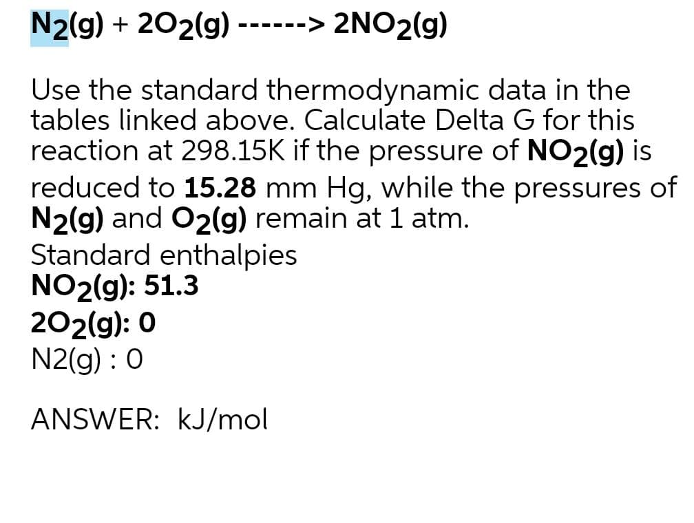 N2(g) + 202(g) ------> 2NO2(g)
Use the standard thermodynamic data in the
tables linked above. Calculate Delta G for this
reaction at 298.15K if the pressure of NO2(g) is
reduced to 15.28 mm Hg, while the pressures of
N2(g) and O2(g) remain at 1 atm.
Standard enthalpies
NO2(g): 51.3
202(g): 0
N2(g) : 0
ANSWER: kJ/mol

