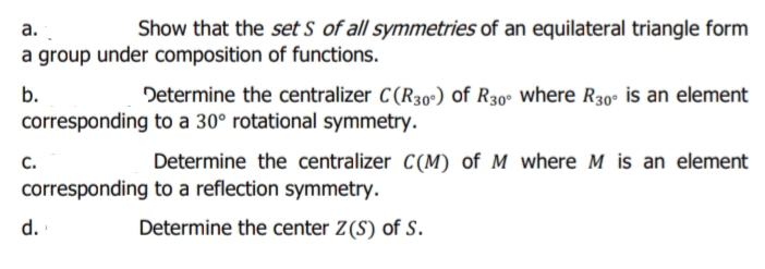 Show that the set S of all symmetries of an equilateral triangle form
а.
a group under composition of functions.
b.
Determine the centralizer C(R30º) of R30º where R30° is an element
corresponding to a 30° rotational symmetry.
с.
Determine the centralizer C(M) of M where M is an element
corresponding to a reflection symmetry.
d.
Determine the center Z(S) of S.

