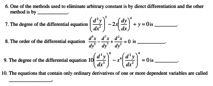 6. One of the methods used to eliminate arbitrary constant is by direct differentiation and the other
method is by .
d²y
7. The degree of the differential equation
dy
+ y = Ois.
dx
8. The order of the differential equation
d°x d'x d'x
= 0 is
dy dy'' dy
6.
d²y
dx?
'y
9. The degree of the differential equation 10
dx
= 0 is
10. The equations that contain only ordinary derivatives of one or more dependent variables are called
