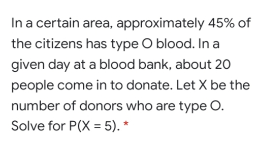 In a certain area, approximately 45% of
the citizens has type O blood. In a
given day at a blood bank, about 20
people come in to donate. Let X be the
number of donors who are type O.
Solve for P(X = 5). *
%3D
