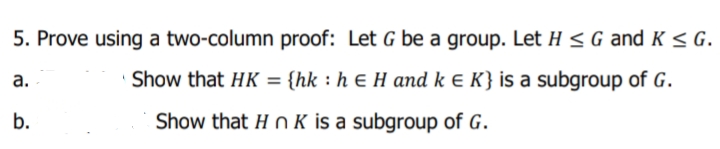 5. Prove using a two-column proof: Let G be a group. Let H < G and K < G.
а.
Show that HK = {hk : h E H and k e K} is a subgroup of G.
%3D
b.
Show that H n K is a subgroup of G.
