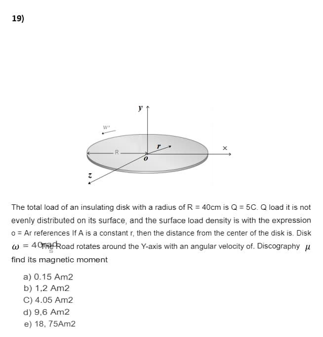 19)
y
The total load of an insulating disk with a radius of R = 40cm is Q = 5C. Q load it is not
evenly distributed on its surface, and the surface load density is with the expression
o = Ar references If A is a constant r, then the distance from the center of the disk is. Disk
w = 49maRoad rotates around the Y-axis with an angular velocity of. Discography u
find its magnetic moment
a) 0.15 Am2
b) 1,2 Am2
C) 4.05 Am2
d) 9,6 Am2
e) 18, 75Am2
