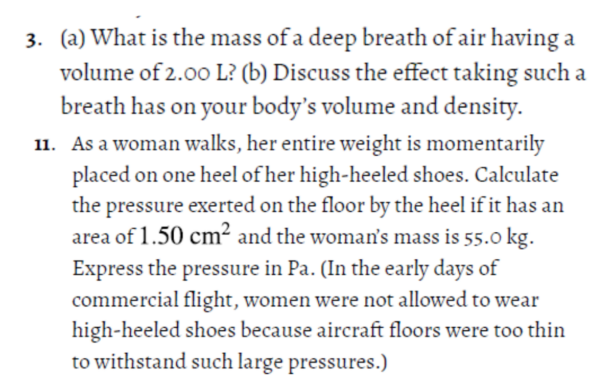 3. (a) What is the mass of a deep breath of air having a
volume of 2.00 L? (b) Discuss the effect taking such a
breath has on your body's volume and density.
11. As a woman walks, her entire weight is momentarily
placed on one heel of her high-heeled shoes. Calculate
the pressure exerted on the floor by the heel if it has an
area of 1.50 cm² and the woman's mass is 55.0 kg.
Express the pressure in Pa. (In the early days of
commercial flight, women were not allowed to wear
high-heeled shoes because aircraft floors were too thin
to withstand such large pressures.)
