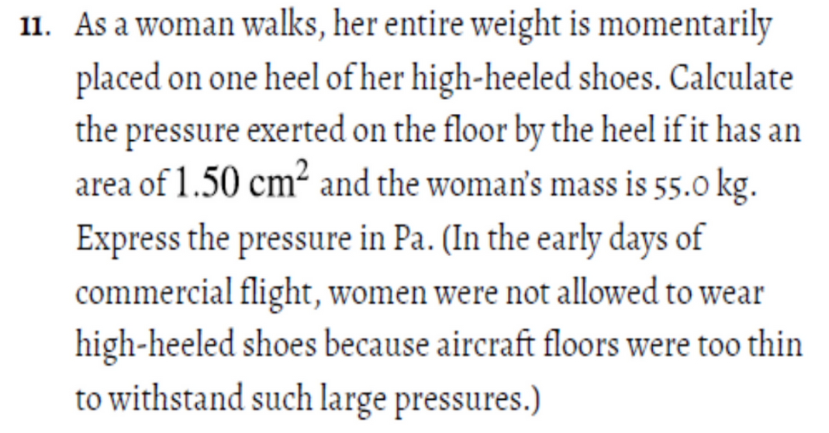 11. As a woman walks, her entire weight is momentarily
placed on one heel ofher high-heeled shoes. Calculate
the pressure exerted on the floor by the heel if it has an
area of 1.50 cm² and the woman's mass is 55.0 kg.
Express the pressure in Pa. (In the early days of
commercial flight, women were not allowed to wear
high-heeled shoes because aircraft floors were too thin
to withstand such large pressures.)
