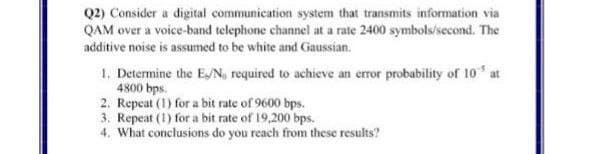 Q2) Consider a digital communication system that transmits information via
QAM over a voice-band telephone channel at a rate 2400 symbols/second. The
additive noise is assumed to be white and Gaussian.
1. Determine the EN, required to achieve an error probability of 10 at
4800 bps.
2. Repcat (1) for a bit rate of 9600 bps.
3. Repeat (1) for a bit rate of 19,200 bps.
4. What conclusions do you reach from these results?
