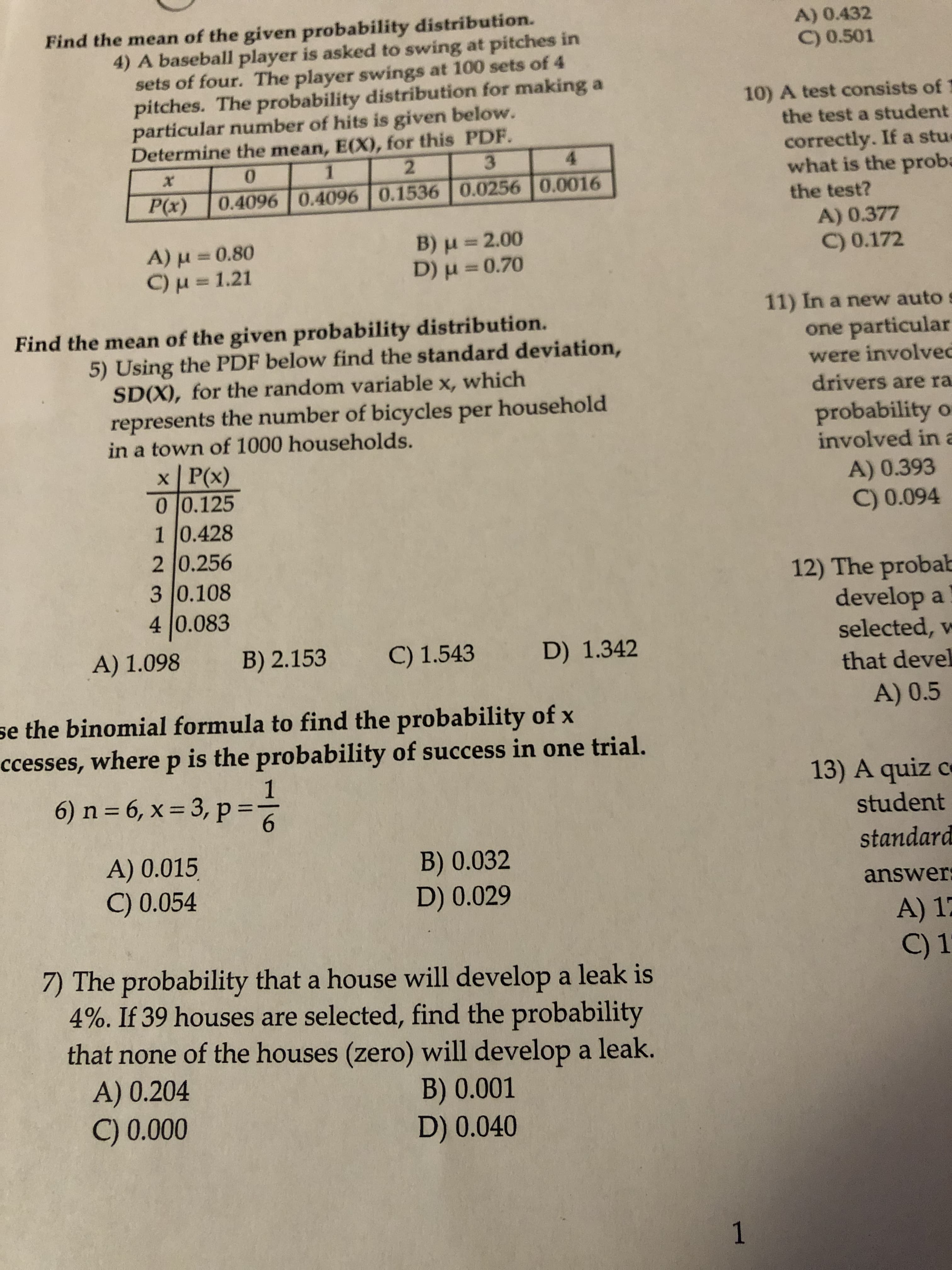 Find the mean of the given probability distribution.
4) A baseball player is asked to swing at pitches in
sets of four. The player swings at 100 sets of 4
pitches. The probability distribution for making a
particular number of hits is given below.
Determine the mean, E(X), for this PDF.
A) 0.432
C) 0.501
10) A test consists of
the test a student
correctly. If a stue
what is the proba
0.
2.
3.
4.
P(x)
0.4096 0.40960.1536 0.0256 0.0016
the test?
A) 0.377
B) u =2.00
A)u3D0.80
C)u = 1.21
%3D
C) 0.172
D) H =
30.70
11) In a new auto s
Find the mean of the given probability distribution.
one particular
5) Using the PDF below find the standard deviation,
SD(X), for the random variable x, which
represents the number of bicycles per household
in a town of 1000 households.
were involved
drivers are ra
probability o
involved in a
x P(x)
0 0.125
10.428
2 0.256
3 0.108
4 0.083
A) 0.393
C) 0.094
12) The probab
develop a
selected, w
A) 1.098
B) 2.153
C) 1.543
D) 1.342
that devel
A) 0.5
se the binomial formula to find the probability of x
ccesses, where p is the probability of success in one trial.
1
6) n = 6, x = 3, p:
13) A quiz c
6.
student
standard
A) 0.015
C) 0.054
B) 0.032
D) 0.029
answer:
A) 17
C) 1
7) The probability that a house will develop a leak is
4%. If 39 houses are selected, find the probability
that none of the houses (zero) will develop a leak.
A) 0.204
C) 0.000
B) 0.001
D) 0.040
1
