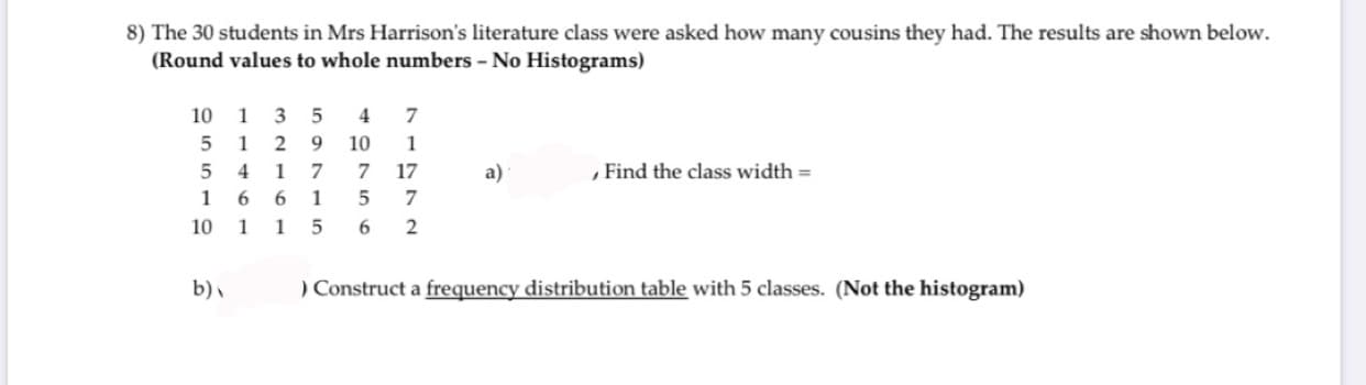 8) The 30 students in Mrs Harrison's literature class were asked how many cousins they had. The results are shown below.
(Round values to whole numbers - No Histograms)
10 1 3 5
4
5 1 2 9
10
17
, Find the class width =
5 4 1 7
a)
6 1
1
10
b),
) Construct a frequency distribution table with 5 classes. (Not the histogram)
