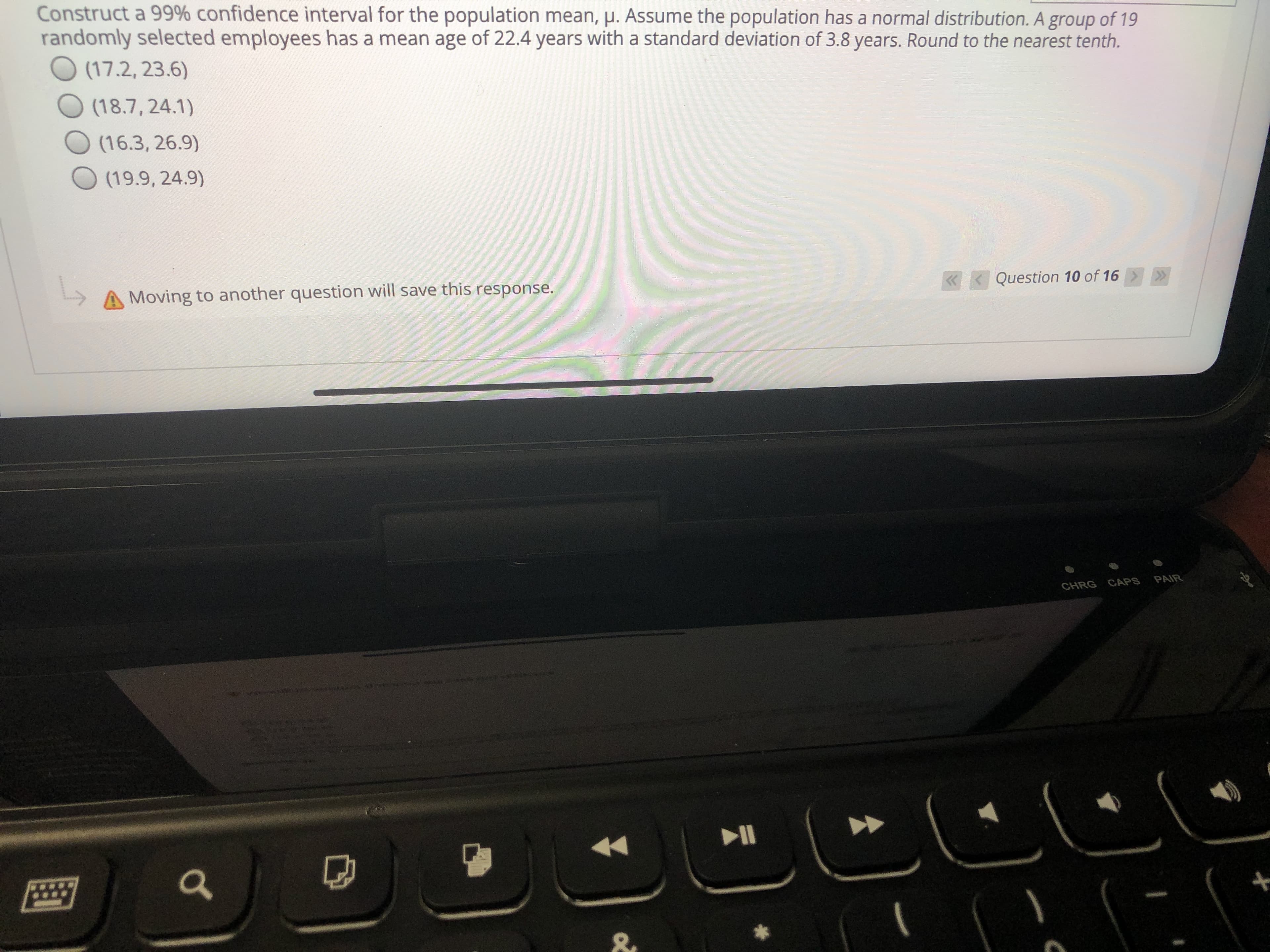 Construct a 99% confidence interval for the population mean, p. Assume the population has a normal distribution. A group of 19
randomly selected employees has a mean age of 22.4 years with a standard deviation of 3.8 years. Round to the nearest tenth.
O (17.2, 23.6)
(18.7, 24.1)
(16.3, 26.9)
(19.9, 24.9)
Question 10 of 16
A Moving to another question will save this response.
