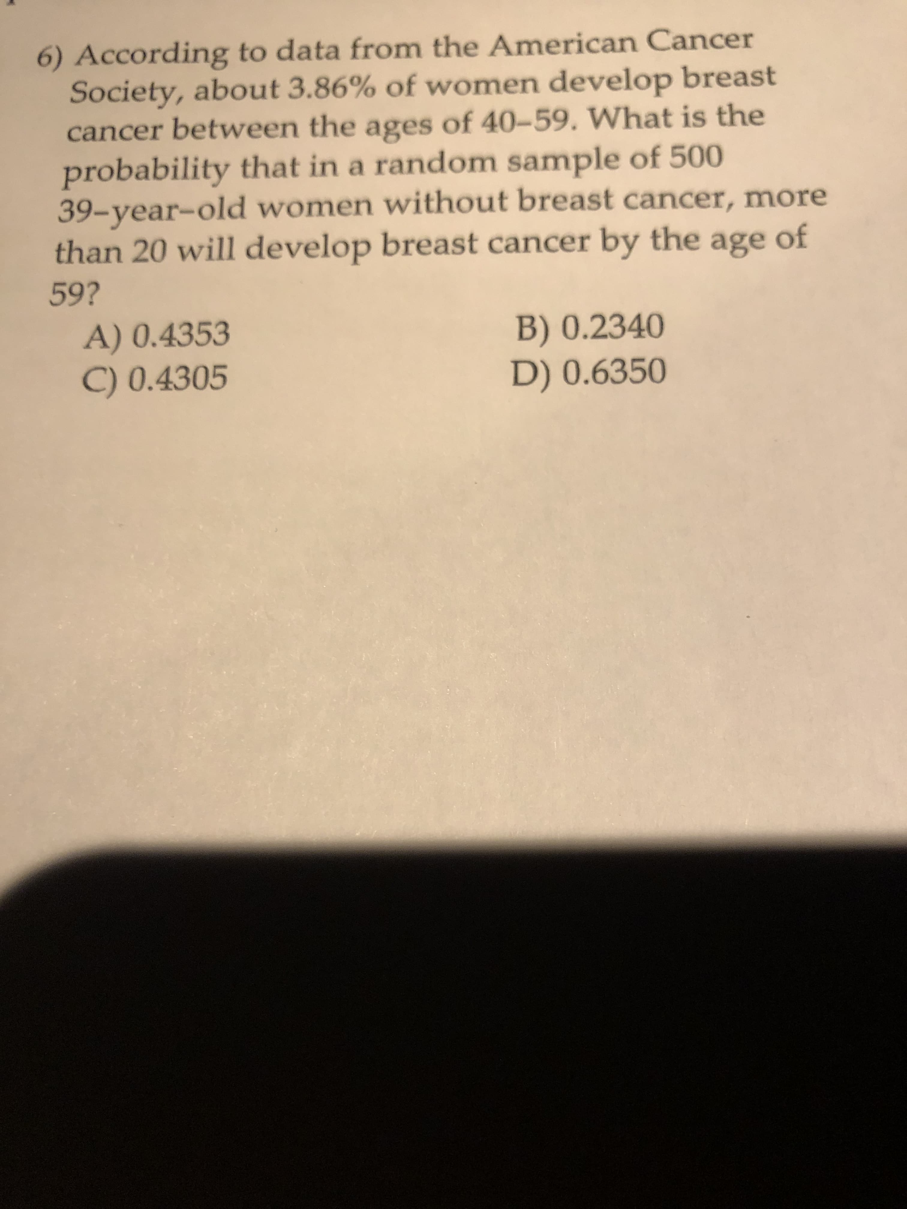 6) According to data from the American Cancer
Society, about 3.86% of women develop breast
cancer between the ages of 40-59. What is the
probability that in a random sample of 500
39-year-old women without breast cancer, more
than 20 will develop breast cancer by the age
of
59?
A) 0.4353
C) 0.4305
B) 0.2340
D) 0.6350
