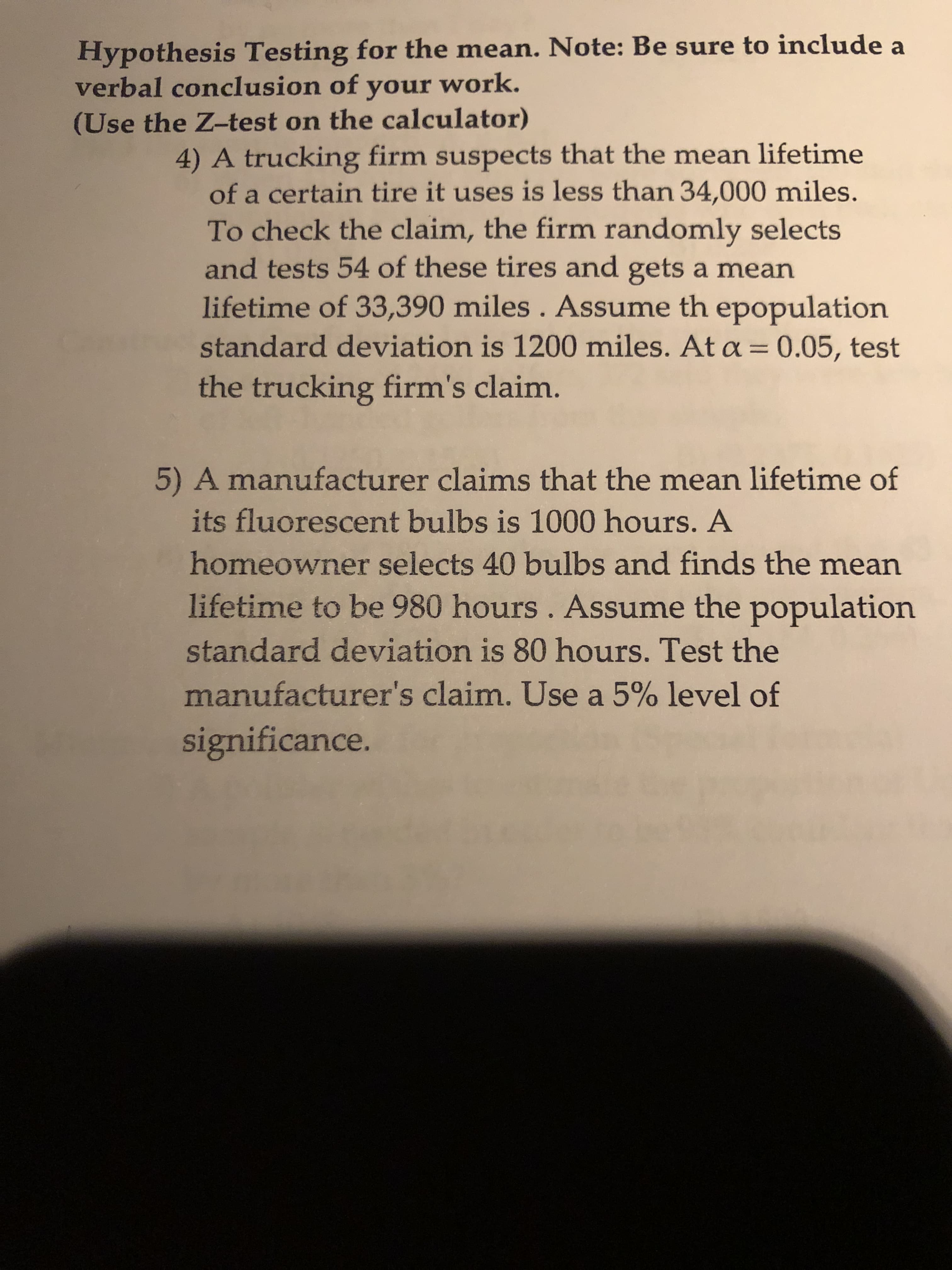 Hypothesis Testing for the mean. Note: Be sure to include a
verbal conclusion of your work.
(Use the Z-test on the calculator)
4) A trucking firm suspects that the mean lifetime
of a certain tire it uses is less than 34,000 miles.
To check the claim, the firm randomly selects
and tests 54 of these tires and gets a mean
lifetime of 33,390 miles. Assume th epopulation
standard deviation is 1200 miles. At a = 0.05, test
the trucking firm's claim.
5) A manufacturer claims that the mean lifetime of
its fluorescent bulbs is 1000 hours. A
homeowner selects 40 bulbs and finds the mean
lifetime to be 980 hours . Assume the population
standard deviation is 80 hours. Test the
manufacturer's claim. Use a 5% level of
significance.

