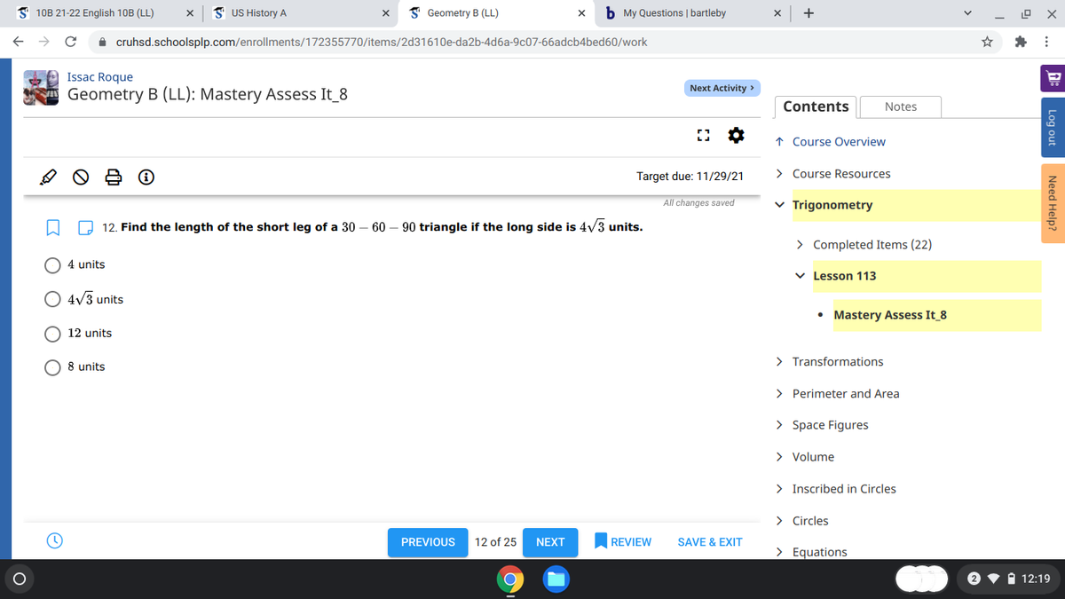 S 10B 21-22 English 10B (LL)
I US History A
I Geometry B (LL)
b My Questions | bartleby
+
A cruhsd.schoolsplp.com/enrollments/172355770/items/2d31610e-da2b-4d6a-9c07-66adcb4bed60/work
Issac Roque
Next Activity >
Geometry B (LL): Mastery Assess It_8
Contents
Notes
↑ Course Overview
Target due: 11/29/21
> Course Resources
All changes saved
v Trigonometry
O 12. Find the length of the short leg of a 30 – 60 – 90 triangle if the long side is 4v3 units.
> Completed Items (22)
O 4 units
v Lesson 113
4/3 units
• Mastery Assess It_8
O 12 units
O 8 units
> Transformations
> Perimeter and Area
> Space Figures
> Volume
> Inscribed in Circles
> Circles
PREVIOUS
12 of 25
NEXT
REVIEW
SAVE & EXIT
> Equations
1 12:19
Log out
Need Help?
