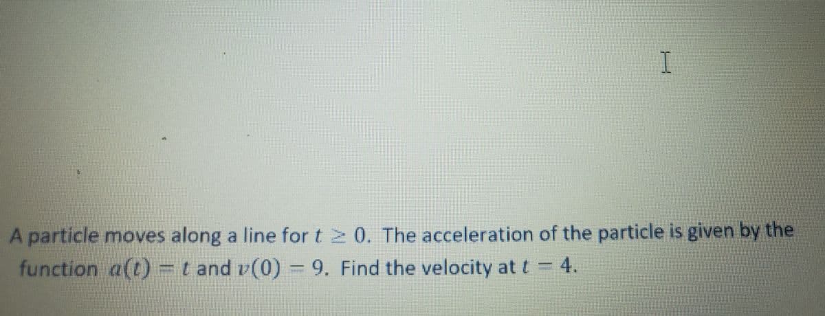 I
A particle moves along a line for t 2 0. The acceleration of the particle is given by the
function a(t) = t and v(0) = 9. Find the velocity at t= 4.
T.
