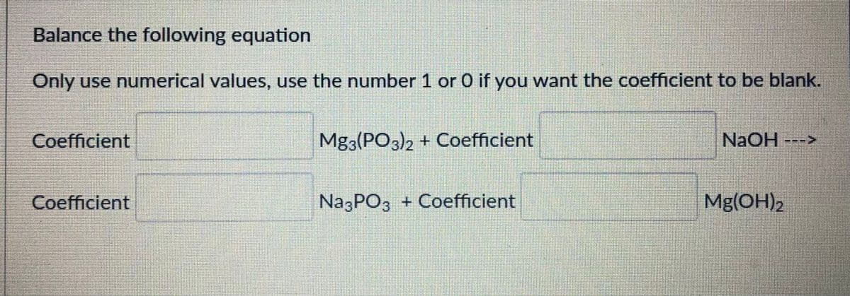 Balance the following equation
Only use numerical values, use the number 1 or 0 if you want the coefficient to be blank.
Coefficient
Mg3(PO3)2 + Coefficient
NAOH--->
Coefficient
NazPO3 + Coefficient
Mg(OH)2
