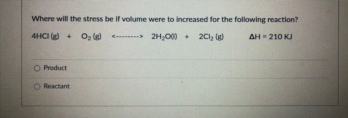 Where will the stress be if volume were to increased for the following reaction?
4HCI (g) +
O2 (g)
2H2O(1) +
2Cl, (g)
AH = 210 KU
O Product
O Reactant
