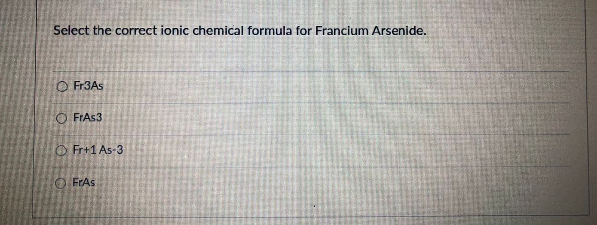 Select the correct ionic chemical formula for Francium Arsenide.
O Fr3As
O FrAs3
O Fr+1 As-3
O FrAs
