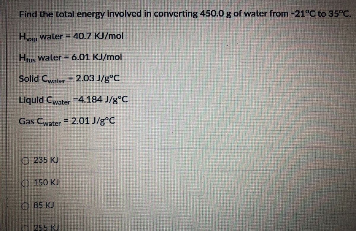 Find the total energy involved in converting 450.0g of water from -21°C to 35°C.
Hvan Water = 40.7 KJ/mol
Hrus Water = 6.01 KJ/mol
Solid C =2.03 J/g°C
water
Liquid Cwater =4.184 J/g°C
Gas Cwater 2.01 J/g°C
O 235 KJ
O 150 KJ
O 85 KJ
255 KJ
