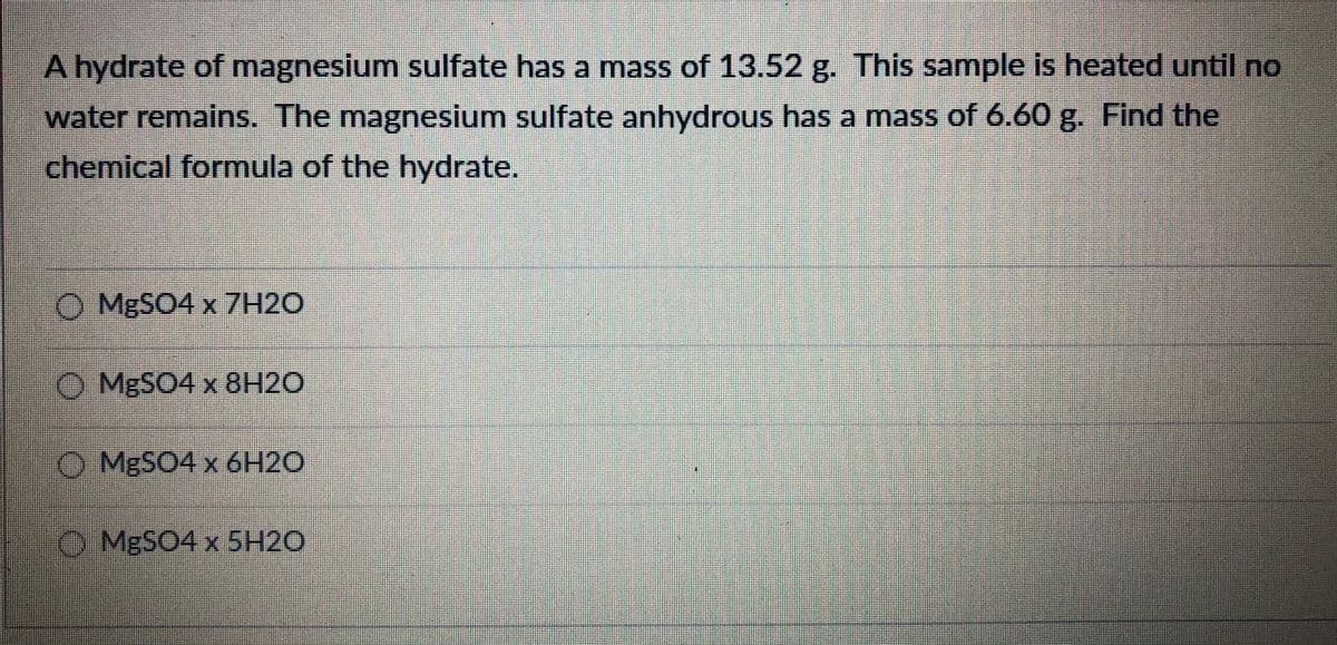 A hydrate of magnesium sulfate has a mass of 13.52 g. This sample is heated until no
water remains. The magnesium sulfate anhydrous has a mass of 6.60 g. Find the
chemical formula of the hydrate.
O MBSO4 x 7H2O
O MBSO4 x 8H2O
O MBSO4 x 6H2O
O MBSO4 x 5H2O
