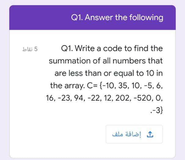 Q1. Answer the following
bläi 5
Q1. Write a code to find the
summation of all numbers that
are less than or equal to 10 in
the array. C= {-10, 35, 10, -5, 6,
16, -23, 94, -22, 12, 202, -520, O,
.-3}
ث إضافة ملف
