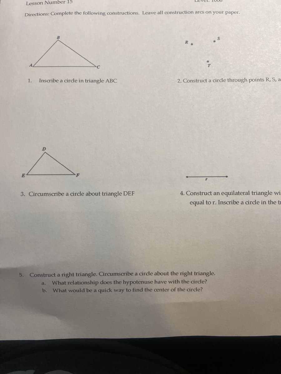 Lesson Number 15
Directions: Complete the following constructions. Leave all construction arcs on your paper.
E
1. Inscribe a circle in triangle ABC
3. Circumscribe a circle about triangle DEF
2. Construct a circle through points R, S, a
4. Construct an equilateral triangle wi
equal to r. Inscribe a circle in the t
5. Construct a right triangle. Circumscribe a circle about the right triangle.
a. What relationship does the hypotenuse have with the circle?
b. What would be a quick way to find the center of the circle?