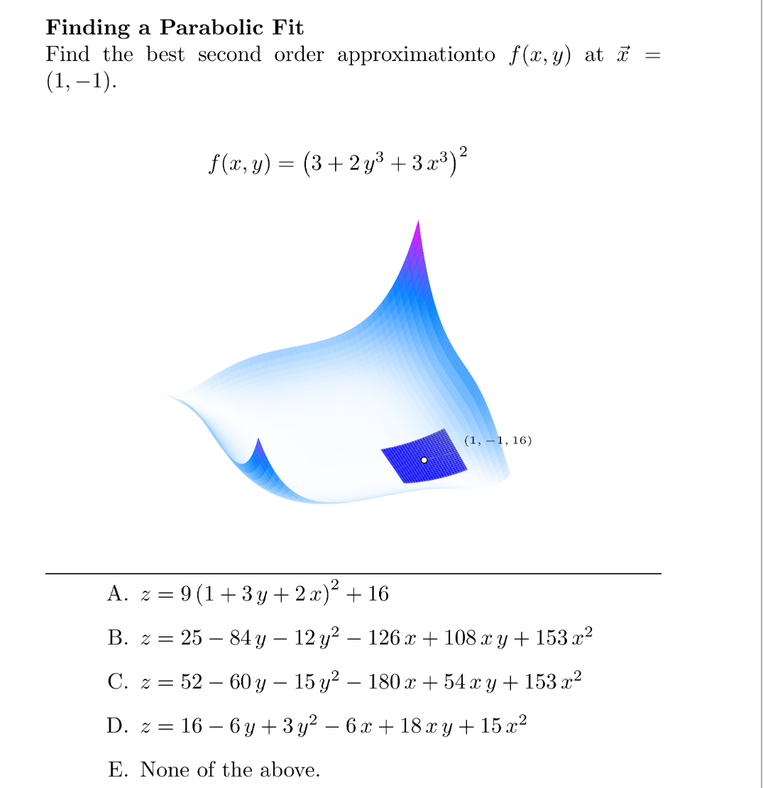 Finding a Parabolic Fit
=
Find the best second order approximationto f(x, y) at x
(1,−1).
f(x, y) = (3+2y³ +32³) ²
(1,-1,16)
A. z = 9(1+3y + 2x)² + 16
B. z = 25 – 84 y − 12 y² — 126 x + 108 xy + 153 x²
C. z = 52-60 y − 15 y² – 180 x + 54 xy + 153 x²
16-6y+3y² - 6x +18 xy + 15 x²
D. z =
E. None of the above.