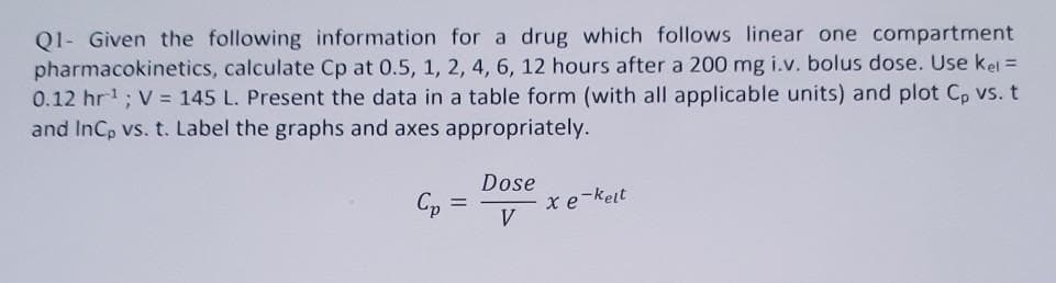 Q1- Given the following information for a drug which follows linear one compartment
pharmacokinetics, calculate Cp at 0.5, 1, 2, 4, 6, 12 hours after a 200 mg i.v. bolus dose. Use kel =
0.12 hr'; V = 145 L. Present the data in a table form (with all applicable units) and plot C, vs. t
and InCp vs. t. Label the graphs and axes appropriately.
Dose
Cp =
xe-keit
V
