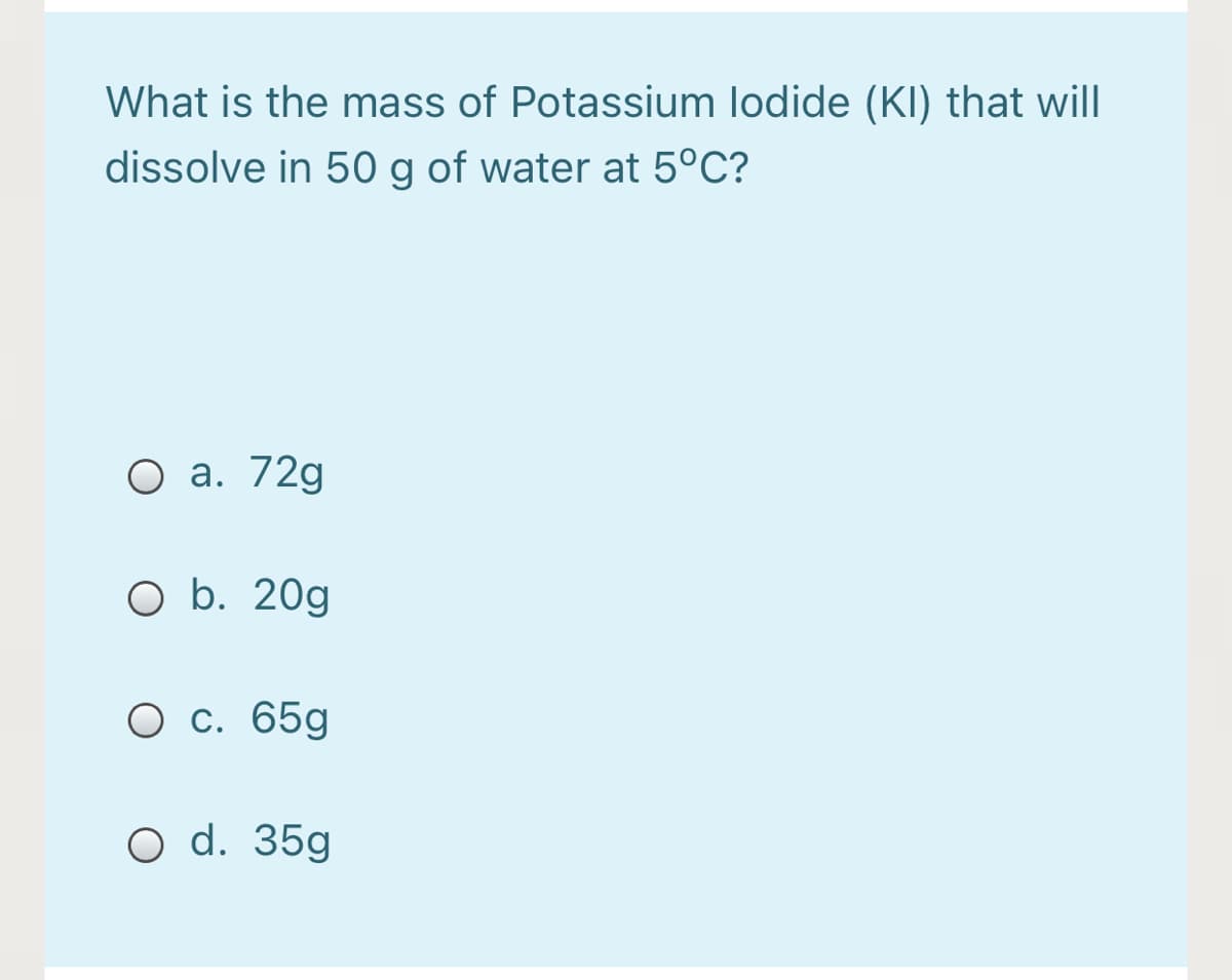 What is the mass of Potassium lodide (KI) that will
dissolve in 50 g of water at 5°C?
О а. 72g
O b. 20g
О с. 65g
O d. 35g
