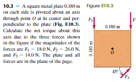 10.3 * A square metal plate 0.180 m Figure E10.3
on cach side is pivoled about an axis
through point O at its center and per-
pendicular to the plate (Fig. E10.3).
Calculate the net torque about this
0.180 m
axis duc to the three forces shown
in the figure if the magnitudes of the
forces are Fi = 18.0 N, F2 = 26.0 N,
and F3 = 14.0 N. The plate and all
forces are in the plane of the page.
45°
